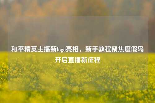 和平精英主播新logo亮相,新手教程聚焦度假岛开启直播新征程