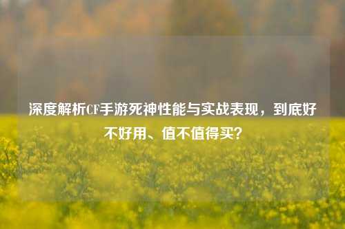 深度解析CF手游死神性能与实战表现,到底好不好用、值不值得买?