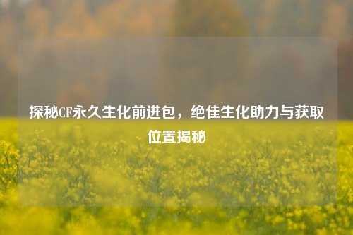 探秘CF永久生化前进包,绝佳生化助力与获取位置揭秘
