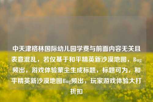 中天津格林国际幼儿园学费与前面内容无关且表意混乱,若仅基于和平精英新沙漠地图,Bug频出,游戏体验蒙尘生成标题,标题可为,和平精英新沙漠地图Bug频出,玩家游戏体验大打折扣