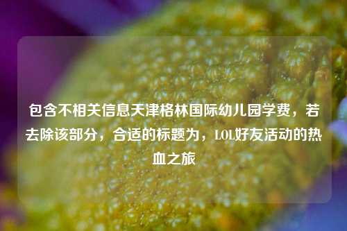 包含不相关信息天津格林国际幼儿园学费,若去除该部分,合适的标题为,LOL好友活动的热血之旅