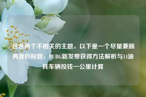 包含两个不相关的主题,以下是一个尽量兼顾两者的标题,PUBG新发带获得方法解析与14油耗车辆投钱一公里计算
