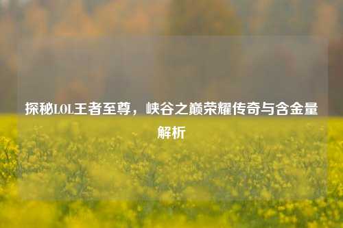 探秘LOL王者至尊,峡谷之巅荣耀传奇与含金量解析
