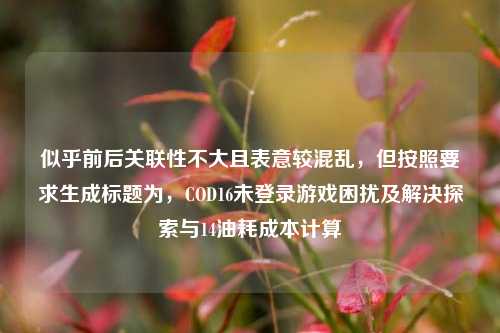 似乎前后关联性不大且表意较混乱，但按照要求生成标题为，COD16未登录游戏困扰及解决探索与14油耗成本计算