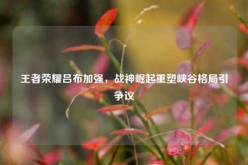 王者荣耀吕布加强,战神崛起重塑峡谷格局引争议