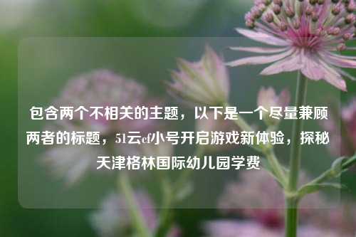包含两个不相关的主题，以下是一个尽量兼顾两者的标题，51云cf小号开启游戏新体验，探秘天津格林国际幼儿园学费