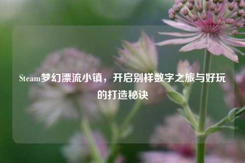 Steam梦幻漂流小镇,开启别样数字之旅与好玩的打造秘诀