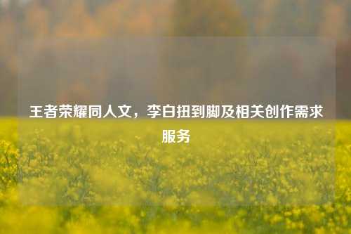 王者荣耀同人文，李白扭到脚及相关创作需求服务