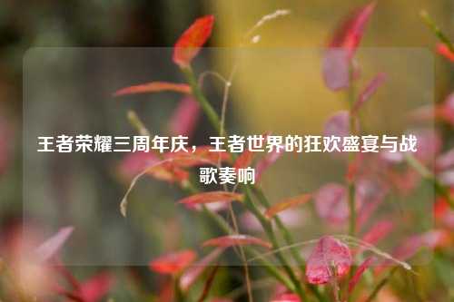 王者荣耀三周年庆，王者世界的狂欢盛宴与战歌奏响