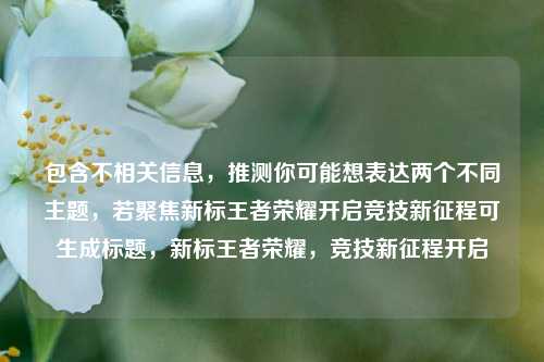 包含不相关信息,推测你可能想表达两个不同主题,若聚焦新标王者荣耀开启竞技新征程可生成标题,新标王者荣耀,竞技新征程开启