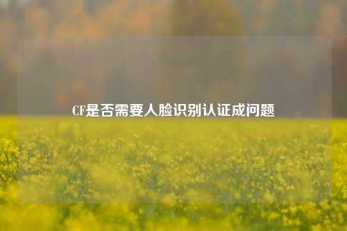 CF是否需要人脸识别认证成问题