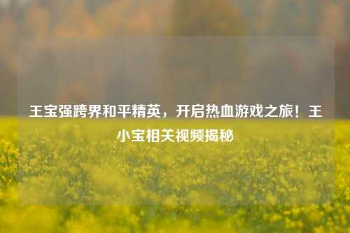 王宝强跨界和平精英,开启热血游戏之旅!王小宝相关视频揭秘