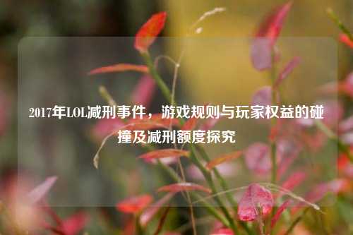 2017年LOL减刑事件，游戏规则与玩家权益的碰撞及减刑额度探究