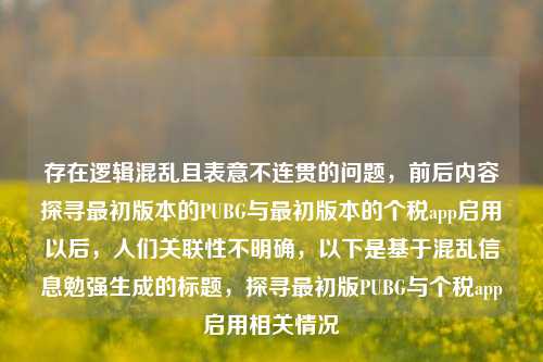 存在逻辑混乱且表意不连贯的问题,前后内容探寻最初版本的PUBG与最初版本的个税app启用以后,人们关联性不明确,以下是基于混乱信息勉强生成的标题,探寻最初版PUBG与个税app启用相关情况