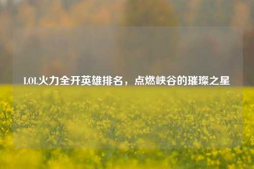 LOL火力全开英雄排名，点燃峡谷的璀璨之星