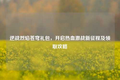 逆战烈焰苍穹礼包,开启热血激战新征程及领取攻略