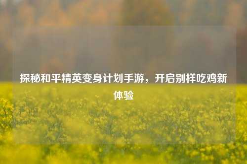 探秘和平精英变身计划手游,开启别样吃鸡新体验