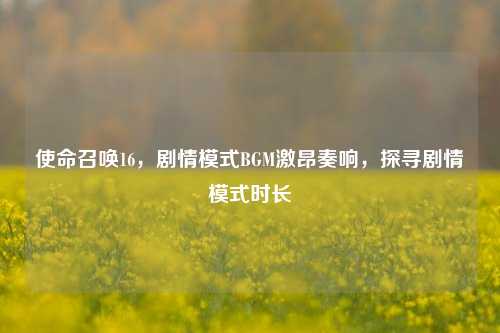 使命召唤16,剧情模式BGM激昂奏响,探寻剧情模式时长