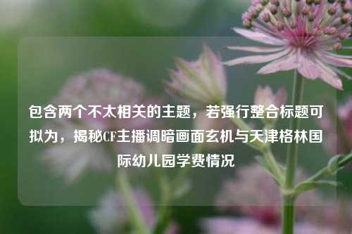 包含两个不太相关的主题,若强行整合标题可拟为,揭秘CF主播调暗画面玄机与天津格林国际幼儿园学费情况