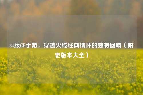 84版CF手游,穿越火线经典情怀的独特回响(附老版本大全)
