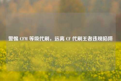 警惕 CFM 等级代刷，远离 CF 代刷王者违规陷阱