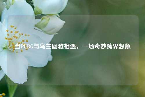 当PUBG与乌兰图雅相遇,一场奇妙跨界想象