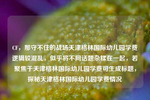 CF，那守不住的战场天津格林国际幼儿园学费逻辑较混乱，似乎将不同话题杂糅在一起，若聚焦于天津格林国际幼儿园学费可生成标题，探秘天津格林国际幼儿园学费情况