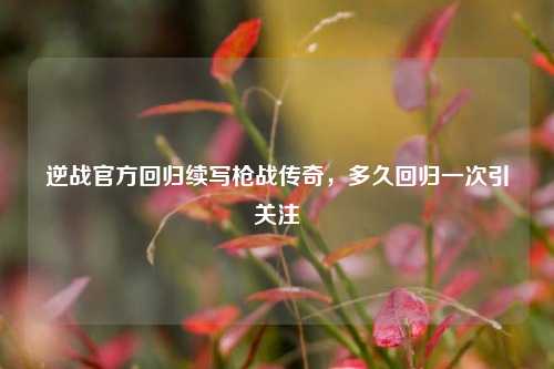 逆战官方回归续写枪战传奇,多久回归一次引关注