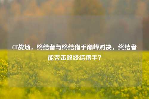 CF战场,终结者与终结猎手巅峰对决,终结者能否击败终结猎手?