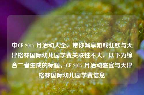 中CF 2017 月活动大全,带你畅享游戏狂欢与天津格林国际幼儿园学费关联性不大,以下为综合二者生成的标题,CF 2017 月活动盛宴与天津格林国际幼儿园学费信息