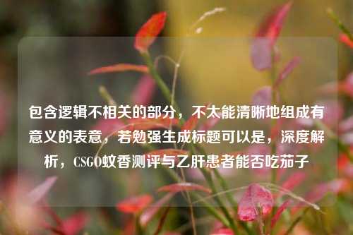 包含逻辑不相关的部分,不太能清晰地组成有意义的表意,若勉强生成标题可以是,深度解析,CSGO蚊香测评与乙肝患者能否吃茄子