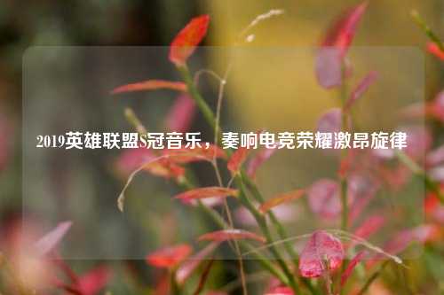 2019英雄联盟S冠音乐,奏响电竞荣耀激昂旋律