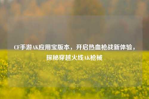 CF手游AK应用宝版本,开启热血枪战新体验,探秘穿越火线AK枪械