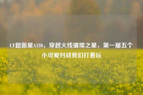 CF超新星A180,穿越火线璀璨之星,第一届五个小可爱对战我们打着玩