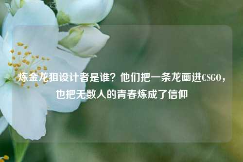 炼金龙狙设计者是谁?他们把一条龙画进CSGO,也把无数人的青春炼成了信仰