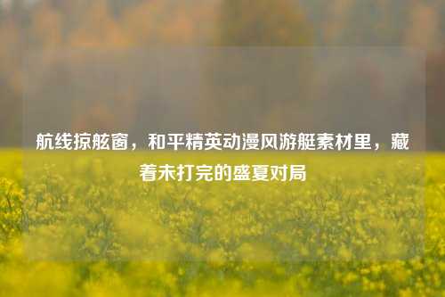 航线掠舷窗，和平精英动漫风游艇素材里，藏着未打完的盛夏对局