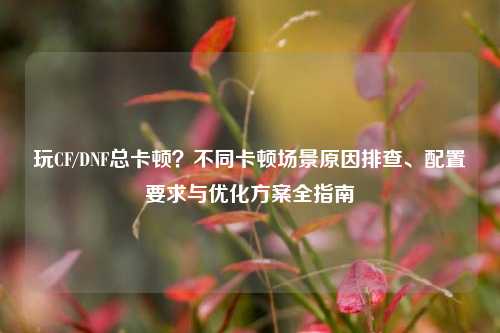 玩CF/DNF总卡顿?不同卡顿场景原因排查、配置要求与优化方案全指南