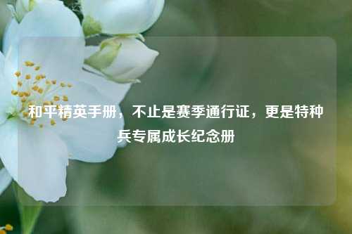 和平精英手册,不止是赛季通行证,更是特种兵专属成长纪念册