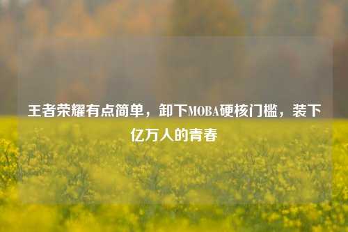 王者荣耀有点简单,卸下MOBA硬核门槛,装下亿万人的青春