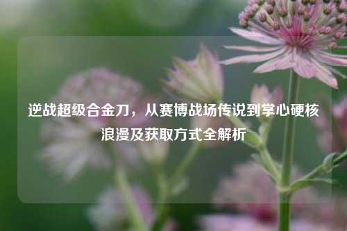 逆战超级合金刀,从赛博战场传说到掌心硬核浪漫及获取方式全解析