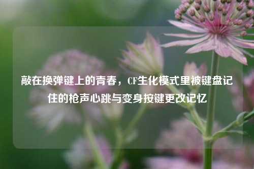 敲在换弹键上的青春,CF生化模式里被键盘记住的枪声心跳与变身按键更改记忆