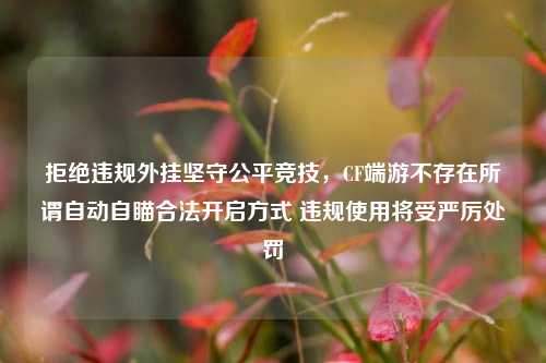 拒绝违规外挂坚守公平竞技,CF端游不存在所谓自动自瞄合法开启方式 违规使用将受严厉处罚