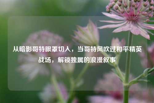 从暗影哥特眼罩切入,当哥特风吹过和平精英战场,解锁独属的浪漫叙事