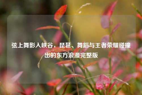 弦上舞影入峡谷，琵琶、舞蹈与王者荣耀碰撞出的东方浪漫完整版