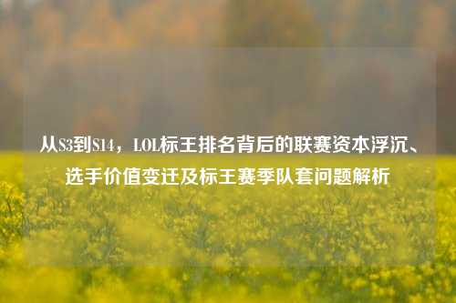 从S3到S14,LOL标王排名背后的联赛资本浮沉、选手价值变迁及标王赛季队套问题解析