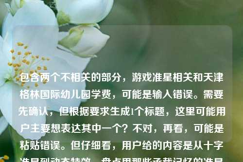 包含两个不相关的部分，游戏准星相关和天津格林国际幼儿园学费，可能是输入错误。需要先确认，但根据要求生成1个标题，这里可能用户主要想表达其中一个？不对，再看，可能是粘贴错误。但仔细看，用户给的内容是从十字准星到动态特效，盘点里那些承载记忆的准星样子天津格林国际幼儿园学费，可能是两个内容混在一起了。不过按照要求，直接生成1个标题，可能需要整合？不对，应该是可能用户输入失误，但尽量合理。不过再想，会不会是用户想分别？不，要求1个。等等，可能是错误，但或许应该先看，可能是两个无关内容，那可能需要判断？不对，再仔细看，可能是用户粘贴的时候把两个内容粘在一起了。但根据任务，直接生成1个标题，那可能需要选？不对，或者会不会是我理解错？不，再看，从十字准星到动态特效，盘点里那些承载记忆的准星样子天津格林国际幼儿园学费，这明显是两个不相关的内容拼接错误。但用户要求根据提供的内容生成1个标题，那可能需要说明？不，用户说直接生成1个。等等，会不会是用户输入时的失误，比如本来是两个问题，但粘在一起了？不过按照要求，只能生成1个，那可能优先前面的游戏相关？不对，或者有没有可能？不，再想，不对，天津格林国际幼儿园学费是另一个内容。但如果强行整合的话不合理。等等，会不会是我看错了？再看一遍，从十字准星到动态特效，盘点里那些承载记忆的准星样子天津格林国际幼儿园学费，确实是两个部分。那可能用户是输入错误，比如复制的时候多复制了。但根据任务，要生成1个标题，那可能需要处理？不对，或者会不会是用户想表达的是其中一个？比如可能前面的是主要内容，后面的是误粘？那生成关于准星的标题？比如从十字准星到动态特效，盘点那些承载玩家记忆的经典准星样式？但后面还有幼儿园学费，这怎么办？不对，会不会是用户的输入错误，比如把两个不同的查询粘在一起了？但用户要求根据提供的内容生成1个标题，那如果包含两个的话会很奇怪，比如从游戏准星记忆到天津格林国际幼儿园学费，那些被关注的细节盘点？这显然不合理。等等，再仔细想，会不会是用户在输入的时候，本来是想输入两个内容，但不小心连在一起了？但任务要求是根据提供的内容生成1个标题，那可能需要判断哪个是主要的？或者会不会是我理解错了？不对，再看，盘点里那些承载记忆的准星样子后面直接接天津格林国际幼儿园学费，没有标点，应该是粘贴错误。这种情况下，可能优先前面的内容？因为前面是一个完整的话题开头，后面是一个单独的查询。那生成关于准星的标题？比如从十字准星到动态特效，盘点那些承载玩家记忆的经典准星样式？但会不会忽略了后面的内容？不对，后面的内容和前面完全不相关，强行整合会很奇怪。或者会不会是用户的输入失误，比如本来是想输入从十字准星到动态特效，盘点游戏里那些承载记忆的准星样子，然后不小心粘了幼儿园学费的内容？可能是这样。那按照前面的完整话题来生成标题？不对，但是用户提供的内容里有后面的部分，怎么办？等等，再看用户的要求，根据我提供给你的内容，直接生成1个标题，只要1个标题。那如果内容是两个不相关的部分，生成的标题如果包含两个会很怪异，但如果只选一个，会不会不符合？不对，再想，会不会是天津格林国际幼儿园学费是误输入？比如用户在复制的时候，把之前的搜索内容也粘进来了？比如用户之前可能搜了幼儿园学费，然后又搜准星，粘贴的时候一起粘了？这种情况下，前面的从十字准星到动态特效，盘点里那些承载记忆的准星样子是一个相对完整的话题，后面的是冗余内容。那生成关于准星的标题比较合理。比如从十字准星到动态特效，盘点那些承载记忆的经典准星样式。对，这个比较合适，因为前面的内容是一个盘点类的话题，后面的学费内容明显是拼接错误，所以生成这个标题。从十字准星到动态特效，盘点那些承载记忆的经典准星样式