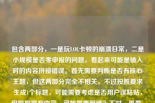 包含两部分,一是玩LOL卡顿的崩溃日常,二是小规模是否零申报的问题,看起来可能是输入时的内容拼接错误。首先需要判断是否有核心主题,但这两部分完全不相关。不过按照要求生成1个标题,可能需要考虑是否用户误粘贴,但根据现有内容,可能需要明确?不对,再看,可能是用户输入时把两个不相关的内容放一起了?但任务是直接生成1个标题,那得看是否有主要内容?不对,再仔细看,原内容是玩LOL超级卡的崩溃日常,从峡谷战神到PPT演员,我只差一个卡顿的距离小规模都是零申报吗,可能是输入错误,把两个问题混了。但如果要生成标题,可能需要?不对,会不会是用户粘贴错了?但按照要求,直接生成1个,那可能需要?不对,再想,会不会是我理解错了?不,LOL卡顿和小规模零申报完全无关。但可能是用户输入失误,不过根据任务,要生成1个标题,那是不是应该?不对,等下,会不会是用户把两个内容不小心放一起了,那如果硬要生成,会不会有问题?不对,再看,可能是用户的输入错误,比如本来是两个内容,结果粘到一起了。但按照要求,直接生成1个,那可能需要优先?不对,不对,再仔细看,原内容的前半部分是玩LOL卡顿的日常,后半部分是税务问题,完全不相关。这时候怎么办?哦,不对,会不会是我看错了?再看,玩LOL超级卡的崩溃日常,从峡谷战神到PPT演员,我只差一个卡顿的距离小规模都是零申报吗,哦,可能是输入时的换行或者空格没了?比如本来是两个问题,结果连在一起了。但任务是根据提供的内容生成1个标题,那这时候是不是应该?不对,会不会是用户的失误,但我需要生成一个?不对,等下,会不会是我理解错了,有没有可能是玩LOL卡顿和小规模零申报有什么关联?显然没有。那这时候怎么办?哦,不对,可能是用户粘贴的时候把两个不同的内容粘到一起了,比如一边是游戏吐槽,一边是税务问题。但按照要求,要生成1个标题,那是不是应该?不对,再想,会不会是用户输入错误,把小规模都是零申报吗不小心加在后面了?但如果是这样,那前半部分是游戏内容,后半部分是税务,那怎么生成?不对,等下,会不会是我漏看了?再看一遍,没有关联。那这时候,是不是应该?不对,任务说根据我提供给你的内容,直接生成1个标题,只要1个标题,那可能需要把两部分都涵盖?但这太奇怪了。不对,等下,会不会是用户的输入错误,比如卡顿的距离后面本来有什么,结果粘了税务问题?但不管怎样,按照现有内容,生成一个标题的话,难道是玩LOL卡顿崩溃日常与小规模零申报疑问?但这太违和了。不对,不对,再想,会不会是用户打错了?比如小规模是游戏里的什么?LOL里有小规模团战?哦!哦!天啊,我是不是傻了!LOL里的小规模团战!哦,我的天,我刚才以为是小规模纳税人!哦,对啊!小规模都是零申报吗不对,等下,零申报?不对,游戏里没有零申报啊。哦,不对,零申报是税务术语啊。那这时候又矛盾了。等下,从峡谷战神到PPT演员,我只差一个卡顿的距离小规模都是零申报吗,断句的话,我只差一个卡顿的距离,小规模都是零申报吗?不对,那小规模如果是小规模团战的话,零申报是什么?游戏里没有这个说法啊。哦,不对,零申报会不会是谐音?比如零输出?不对,零申报是税务的。那这时候,难道真的是两个不相关的内容粘在一起了?那怎么办?等下,再仔细看用户的输入,有没有可能是小规模都是零输出吗?但用户写的是零申报。哦,不对,会不会是用户在输入的时候,同时开着两个窗口,一边打游戏吐槽,一边查税务问题,结果粘贴的时候粘到一起了?比如本来是要问两个问题,结果粘成一个了?但任务是根据提供的内容生成1个标题,那这时候怎么处理?不对,等下,再想,会不会是我理解错了,有没有网络梗?比如零申报在游戏里有什么说法?查一下?不对,我现在不能查,只能根据现有知识。零申报就是税务里的纳税零申报。那这时候内容是两部分,1. 玩LOL卡,从战神变PPT演员;2. 小规模(纳税人)都是零申报吗?这两个完全不相关。但用户让生成1个标题,那是不是应该?不对,会不会是用户输入错误,把后面的内容不小心加上了?比如本来只有前面的游戏内容,结果不小心把别的问题粘过来了?如果是这样的话,前面的游戏内容更完整,后面的是突兀的问题。那是不是应该以前面的内容为主?但后面的内容怎么办?不对,等下,再看原内容的断句,玩LOL超级卡的崩溃日常,从峡谷战神到PPT演员,我只差一个卡顿的距离小规模都是零申报吗,如果在距离后面加个问号?不对,我只差一个卡顿的距离?小规模都是零申报吗?那是两个问题。但用户让生成1个标题。哦,不对,会不会是用户的输入法问题?比如小规模都是零申报吗是误输入?比如本来想打什么别的?比如打小规模团都是零存在感吗?不对,零申报和零存在感输入法差远了。零申报的拼音是lingshenbao,零输出是lingshuchu,也不一样。零伤害?lingshanghai,也不对。那这时候怎么办?等下,会不会是用户真的把两个内容放一起了,那生成标题的时候是不是要都包含?比如玩LOL卡顿崩溃日常及小规模零申报相关疑问?但这太奇怪了,完全不相关的两个内容。不对,再想,有没有可能是我想多了,小规模就是游戏里的小规模对战,零申报是玩家自己造的梗,比如零击杀零助攻零死亡,相当于申报零数据?哦!哦!这有可能!比如玩LOL的时候,因为卡顿,小规模团战的时候自己什么都没做,相当于零申报(零数据申报)?哦,这好像能说得通!哦,对啊!这样的话,整个内容就通顺了!我刚才一开始想到小规模纳税人,是思维定式了!那重新断句,玩LOL超级卡的崩溃日常,从峡谷战神到PPT演员,我只差一个卡顿的距离,小规模(团战)都是零申报吗?这里的零申报是调侃,指在小规模团战里因为卡顿,什么贡献都没有,数据都是零,就像税务里的零申报一样!哦,这样就完全通顺了!我的天,刚才差点被税务的思维带偏了。那这样的话,整个内容都是讲玩LOL卡顿的,后面的小规模都是零申报吗是调侃因为卡顿,小规模团战的时候自己零数据,相当于零申报。哦,这就对了!那这样的话,标题就可以围绕玩LOL卡顿,导致从战神变菜,小规模团都零贡献(零申报)来写。那生成一个标题的话,比如玩LOL卡顿崩溃日常,从峡谷战神到PPT演员,卡顿让我小规模团直接‘零申报’?不对,再润色一下,更接地气一点。比如LOL卡顿崩溃实录,从峡谷战神到PPT演员,差个卡顿让我小规模团直接‘零申报’?不对,再顺一点。哦,原句里有从峡谷战神到PPT演员,我只差一个卡顿的距离,然后后面是小规模都是零申报吗,是调侃因为卡顿,小规模团战的时候自己什么都做不了,数据为零,戏称零申报。那标题可以是玩LOL卡到崩溃,从峡谷战神变PPT演员,卡顿让我小规模团直接‘零申报’?不对,再简洁一点,更像标题。比如LOL卡顿崩溃日常,从峡谷战神到PPT演员,差个卡顿让我小规模团‘零申报’?或者更顺一点,玩LOL卡到崩溃,从峡谷战神沦为PPT演员,卡顿害我小规模团直接‘零申报’?不对,再想想,原句的我只差一个卡顿的距离,然后小规模都是零申报吗是结果,就是因为卡顿,所以小规模团的时候自己就是零贡献,相当于零申报。那再提炼一下,比如LOL卡顿崩溃日常,从峡谷战神到PPT演员,卡顿让我小规模团惨遭‘零申报’?嗯,这个好像可以?不对,再口语化一点,符合日常吐槽的感觉。或者玩LOL卡到崩溃,从峡谷战神变PPT演员,一个卡顿就让我小规模团‘零申报’?不对,再想想,有没有更贴合的。哦,对,零申报这里是玩梗,要体现出是调侃的意味,加个引号。再调整一下,比如LOL卡顿崩溃实录,从峡谷战神沦为PPT演员,卡顿害我小规模团直接‘零申报’?或者更简洁,玩LOL卡到崩溃,从战神变PPT演员,一个卡顿让我小规模团‘零申报’?不对,峡谷战神要保留,因为原句有。哦,原句是从峡谷战神到PPT演员,我只差一个卡顿的距离,然后是小规模团零申报。那整合一下,玩LOL卡顿崩溃日常,从峡谷战神到PPT演员,卡顿让我小规模团直接‘零申报’?嗯,这个应该可以。等等,但是刚才一开始我以为是税务问题,后来想到是游戏里的梗,这个零申报的调侃是不是合理?因为如果是玩家吐槽的话,用税务术语调侃自己游戏数据为零,是很有可能的,这样整个内容就连贯了,否则两个不相关的内容放在一起太奇怪了,用户应该不会把完全不相关的内容放一起让生成标题,所以应该是我一开始思维定式了,把小规模当成了小规模纳税人,其实是游戏里的小规模团战,零申报是调侃零数据。这样整个内容就通顺了。那最终的标题就围绕这个来写,比如玩LOL卡到崩溃,从峡谷战神沦为PPT演员,卡顿害我小规模团直接‘零申报’?不对,再润色得更自然一点,比如LOL卡顿崩溃日常,从峡谷战神到PPT演员,一个卡顿让我小规模团‘零申报’?嗯,这个不错。或者再顺一点,玩LOL卡顿崩溃实录,从峡谷战神变PPT演员,卡顿致我小规模团直接‘零申报’?不对,实录有点太正式,日常吐槽的话,日常更好。哦,原句开头就是玩LOL超级卡的崩溃日常,所以保留崩溃日常比较好。那最终,玩LOL卡顿崩溃日常,从峡谷战神到PPT演员,卡顿让我小规模团直接‘零申报’?等等,但是再想想,小规模都是零申报吗是个问句,标题里要不要体现?比如玩LOL卡到崩溃,从峡谷战神到PPT演员,难道卡顿让我小规模团只能‘零申报’?但标题不一定非要问句,不过原句有疑问的语气?不对,原句是吐槽,因为卡顿,所以小规模团的时候自己什么都做不了,相当于零申报,是一种崩溃的吐槽。那再调整一下,比如玩LOL卡顿崩溃日常,从峡谷战神到PPT演员,我竟因卡顿在小规模团‘零申报’?哦,这个也不错,竟字体现出崩溃和意外。不对,再想想,原句的我只差一个卡顿的距离,就是说本来是战神,卡了之后就变成PPT演员,然后小规模团的时候就零贡献(零申报)。那再提炼得更贴合原句,玩LOL卡顿崩溃日常,从峡谷战神到PPT演员,差个卡顿就让我小规模团‘零申报’?嗯,这个更贴近原句的我只差一个卡顿的距离。不过再想想,零申报加引号很重要,因为是调侃的梗,不是真的税务零申报。对,这样就对了。等等,但是我还是有点不确定,会不会真的是两个内容?但如果是两个内容的话,用户为什么要放一起让生成一个标题?太奇怪了,所以应该是游戏里的调侃,把小规模团战零数据说成零申报,这样整个内容是连贯的,都是讲玩LOL卡顿的崩溃日常。所以最终的标题就按这个来生成。玩LOL卡顿崩溃日常,从峡谷战神到PPT演员,差个卡顿就让我小规模团零申报