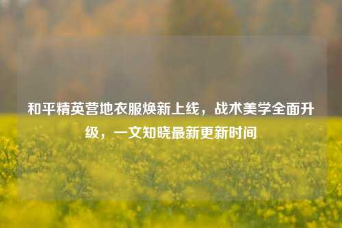 和平精英营地衣服焕新上线,战术美学全面升级,一文知晓最新更新时间