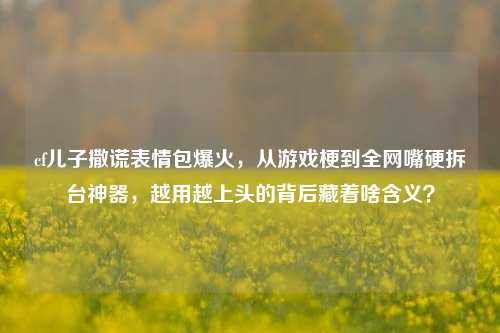 cf儿子撒谎表情包爆火,从游戏梗到全网嘴硬拆台神器,越用越上头的背后藏着啥含义?