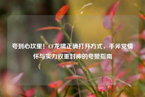 夸到心坎里！CF龙啸正确打开方式，手斧党情怀与实力双重封神的夸赞指南